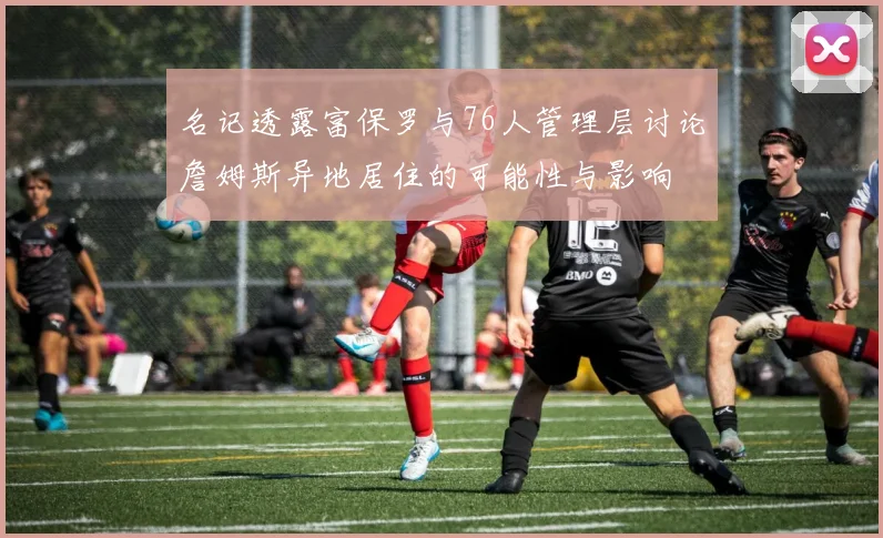 名记透露富保罗与76人管理层讨论詹姆斯异地居住的可能性与影响