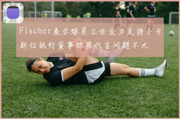 Fischer表示球员工会全力支持小卡新任执行董事称其代言问题不大