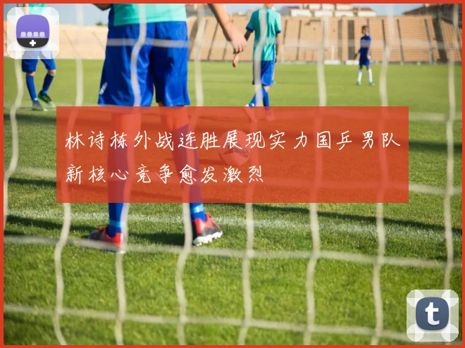 林诗栋外战连胜展现实力国乒男队新核心竞争愈发激烈