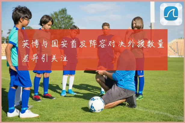 英博与国安首发阵容对决外援数量差异引关注